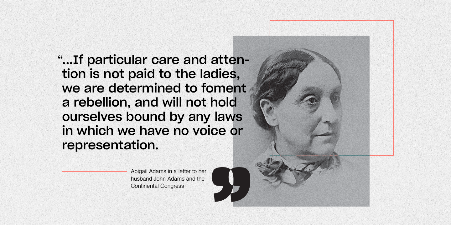 Abigail Adams quote in a letter to her husband John Adams and the Continental Congress.“...If particular care and attention is not paid to the ladies, we are determined to foment a rebellion, and will not hold ourselves bound by any laws in which we have no voice or representation.
