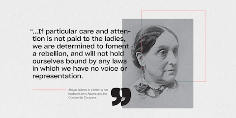 Abigail Adams quote in a letter to her husband John Adams and the Continental Congress.“...If particular care and attention is not paid to the ladies, we are determined to foment a rebellion, and will not hold ourselves bound by any laws in which we have no voice or representation.